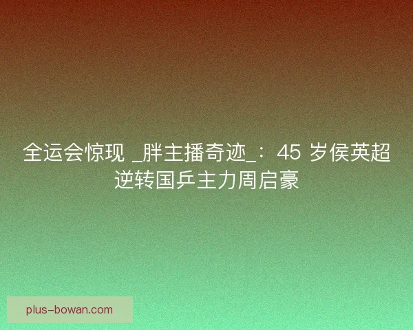 全运会惊现 _胖主播奇迹_：45 岁侯英超逆转国乒主力周启豪