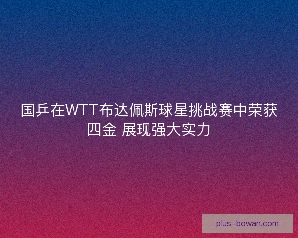 国乒在WTT布达佩斯球星挑战赛中荣获四金 展现强大实力